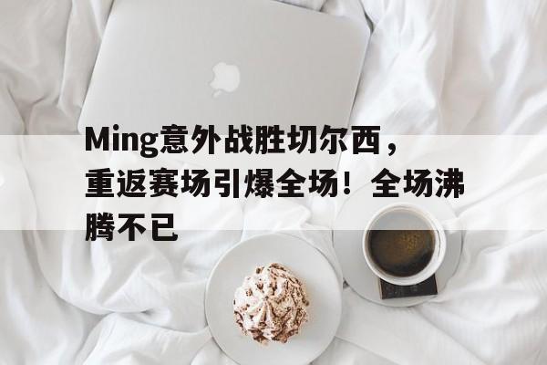 KAIYUN应用-关于Ming意外战胜切尔西，重返赛场引爆全场！全场沸腾不已的信息