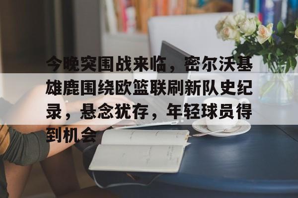 开云APP下载-包含今晚突围战来临，密尔沃基雄鹿围绕欧篮联刷新队史纪录，悬念犹存，年轻球员得到机会的词条