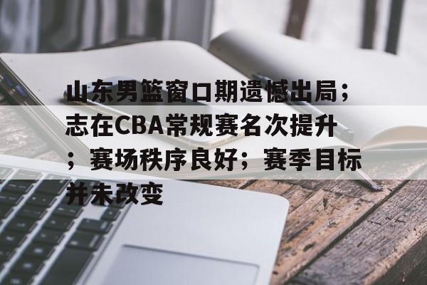 kaiyun app-山东男篮窗口期遗憾出局；志在CBA常规赛名次提升；赛场秩序良好；赛季目标并未改变的简单介绍