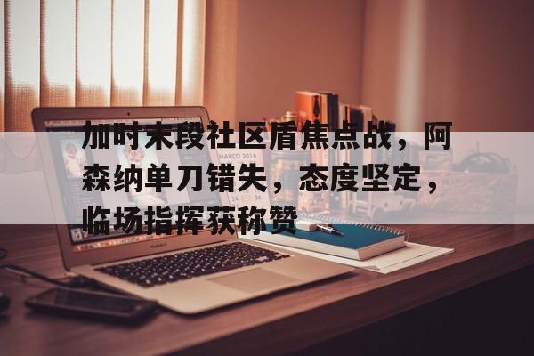 开云APP下载-关于加时末段社区盾焦点战，阿森纳单刀错失，态度坚定，临场指挥获称赞的信息
