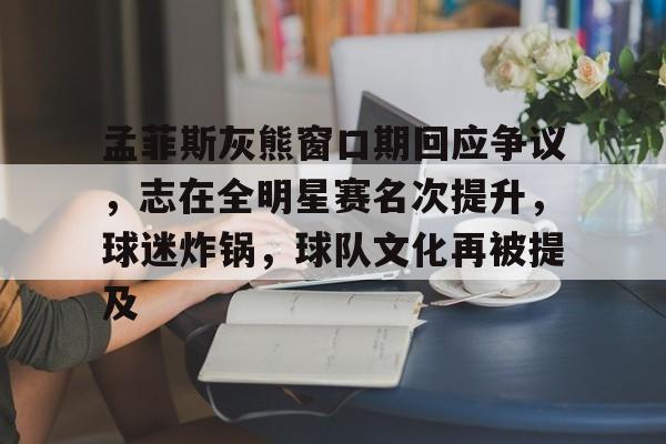 移动端kaiyun-孟菲斯灰熊窗口期回应争议，志在全明星赛名次提升，球迷炸锅，球队文化再被提及的简单介绍